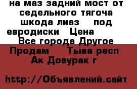 .на маз.задний мост от седельного тягоча шкода-лиаз110 под евродиски › Цена ­ 40 000 - Все города Другое » Продам   . Тыва респ.,Ак-Довурак г.